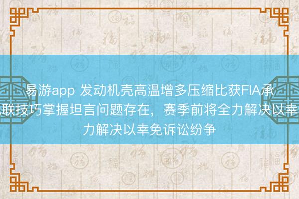 易游app 发动机壳高温增多压缩比获FIA承认,海外汽联技巧掌握坦言问题存在,赛季前将全力解决以幸免诉讼纷争