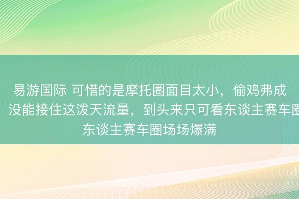 易游国际 可惜的是摩托圈面目太小，偷鸡弗成反蚀把米，没能接住这泼天流量，到头来只可看东谈主赛车圈场场爆满