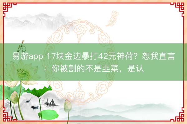 易游app 17块金边暴打42元神荷？恕我直言：你被割的不是韭菜，是认