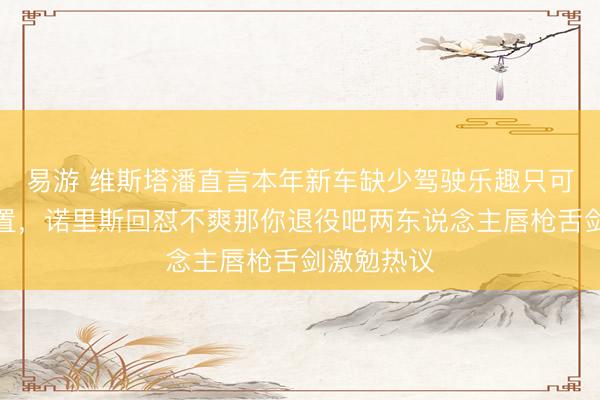 易游 维斯塔潘直言本年新车缺少驾驶乐趣只可靠能量措置，诺里斯回怼不爽那你退役吧两东说念主唇枪舌剑激勉热议