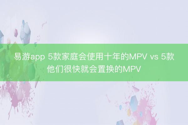 易游app 5款家庭会使用十年的MPV vs 5款他们很快就会置换的MPV