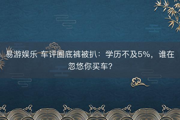 易游娱乐 车评圈底裤被扒：学历不及5%，谁在忽悠你买车？
