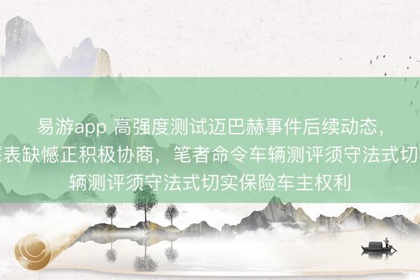 易游app 高强度测试迈巴赫事件后续动态,江汽集团声明深表缺憾正积极协商,笔者命令车辆测评须守法式切实保险车主权利