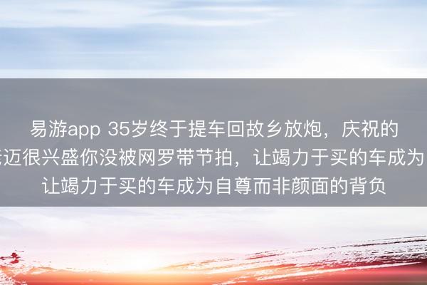 易游app 35岁终于提车回故乡放炮，庆祝的惟一目生东谈主，老迈很兴盛你没被网罗带节拍，让竭力于买的车成为自尊而非颜面的背负