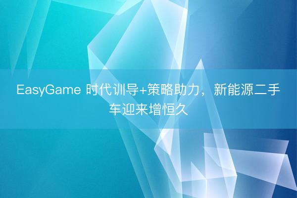 EasyGame 时代训导+策略助力，新能源二手车迎来增恒久