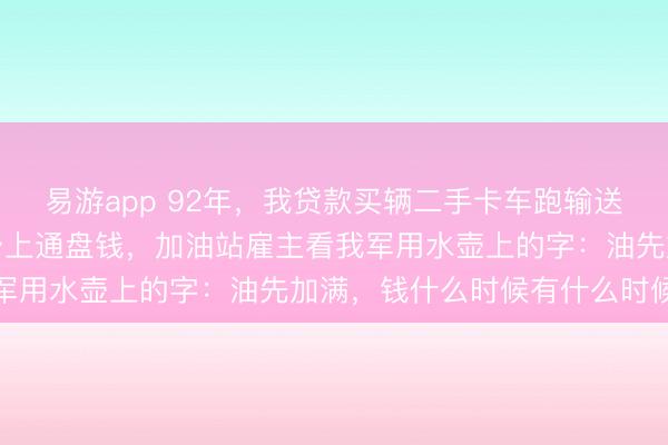易游app 92年，我贷款买辆二手卡车跑输送，中途抛锚修车花光了身上通盘钱，加油站雇主看我军用水壶上的字：油先加满，钱什么时候有什么时候给