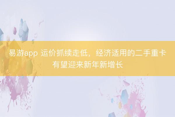 易游app 运价抓续走低，经济适用的二手重卡有望迎来新年新增长