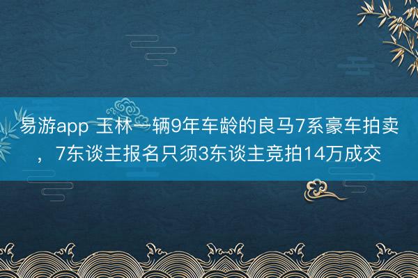 易游app 玉林一辆9年车龄的良马7系豪车拍卖,7东谈主报名只须3东谈主竞拍14万成交