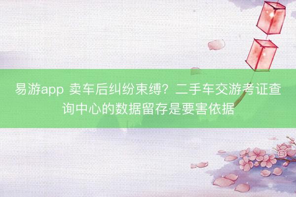 易游app 卖车后纠纷束缚?二手车交游考证查询中心的数据留存是要害依据
