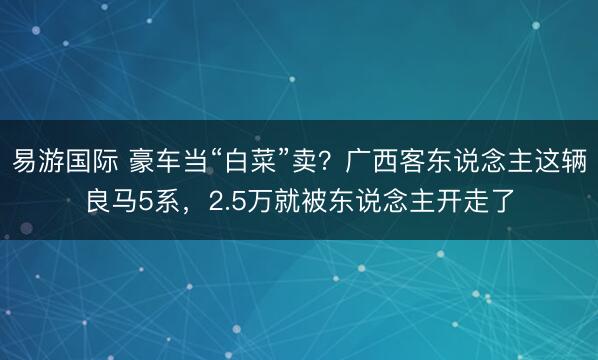 易游国际 豪车当“白菜”卖？广西客东说念主这辆良马5系，2.5万就被东说念主开走了