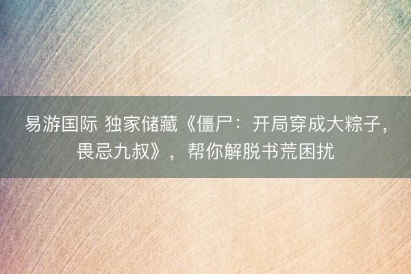 易游国际 独家储藏《僵尸：开局穿成大粽子，畏忌九叔》，帮你解脱书荒困扰