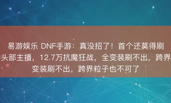 易游娱乐 DNF手游：真没招了！首个还莫得刷出缘定三生的头部主播，12.7万抗魔狂战，全变装刷不出，跨界粒子也不可了