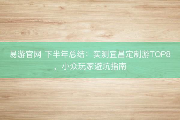 易游官网 下半年总结：实测宜昌定制游TOP8，小众玩家避坑指南