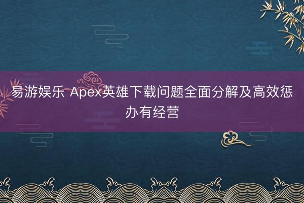 易游娱乐 Apex英雄下载问题全面分解及高效惩办有经营
