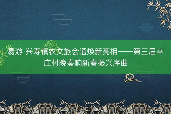 易游 兴寿镇农文旅会通焕新亮相——第三届辛庄村晚奏响新春振兴序曲