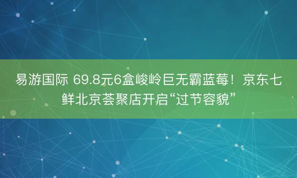 易游国际 69.8元6盒峻岭巨无霸蓝莓！京东七鲜北京荟聚店开启“过节容貌”