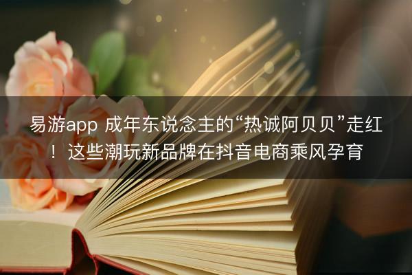 易游app 成年东说念主的“热诚阿贝贝”走红!这些潮玩新品牌在抖音电商乘风孕育