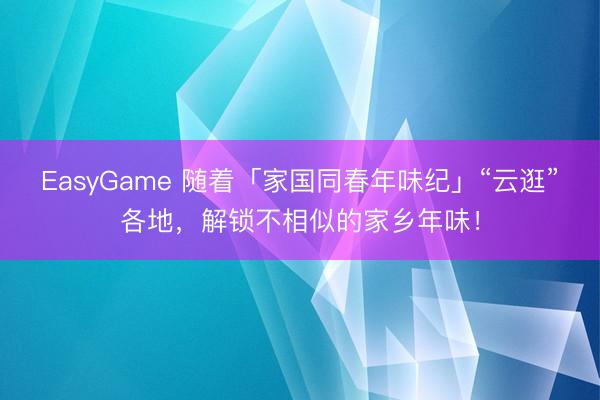 EasyGame 随着「家国同春年味纪」“云逛”各地，解锁不相似的家乡年味！