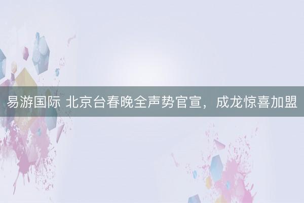 易游国际 北京台春晚全声势官宣,成龙惊喜加盟