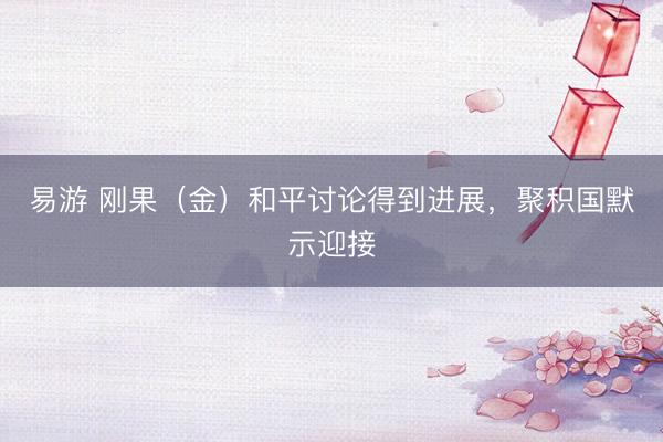 易游 刚果（金）和平讨论得到进展，聚积国默示迎接
