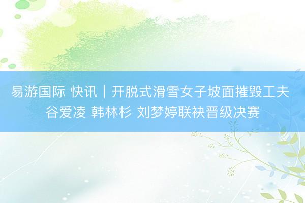 易游国际 快讯｜开脱式滑雪女子坡面摧毁工夫 谷爱凌 韩林杉 刘梦婷联袂晋级决赛