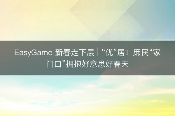 EasyGame 新春走下层 | “优”居！庶民“家门口”拥抱好意思好春天