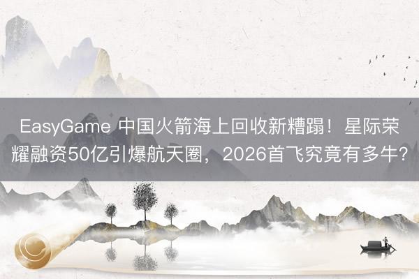 EasyGame 中国火箭海上回收新糟蹋！星际荣耀融资50亿引爆航天圈，2026首飞究竟有多牛？