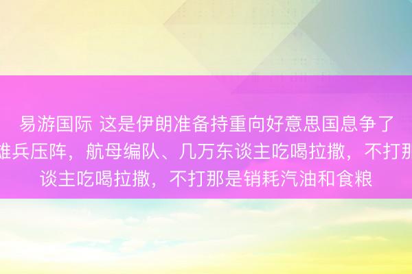 易游国际 这是伊朗准备持重向好意思国息争了吗？当今好意思国雄兵压阵，航母编队、几万东谈主吃喝拉撒，不打那是销耗汽油和食粮