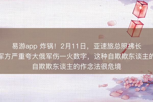 易游app 炸锅!2月11日,亚速旅总照拂长直言警告:乌军方严重夸大俄军伤一火数字,这种自欺欺东谈主的作念法很危境