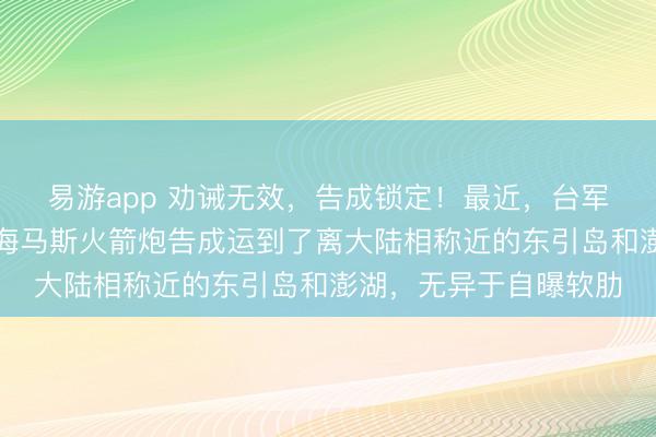 易游app 劝诫无效，告成锁定！最近，台军将从好意思国买来的海马斯火箭炮告成运到了离大陆相称近的东引岛和澎湖，无异于自曝软肋
