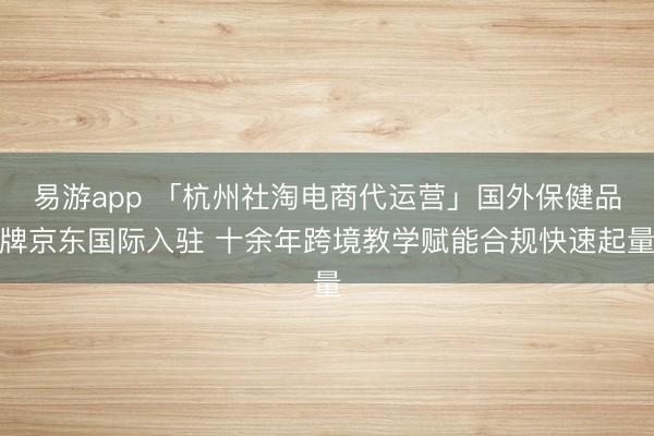 易游app 「杭州社淘电商代运营」国外保健品牌京东国际入驻 十余年跨境教学赋能合规快速起量