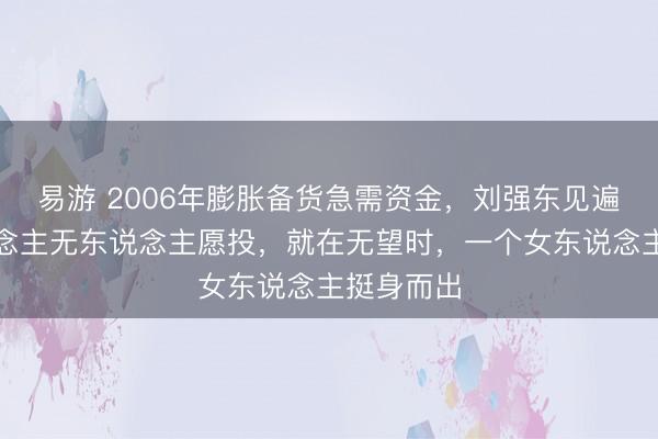 易游 2006年膨胀备货急需资金，刘强东见遍投资东说念主无东说念主愿投，就在无望时，一个女东说念主挺身而出