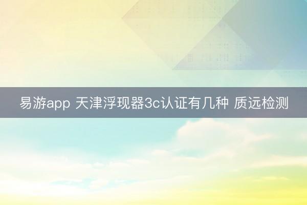 易游app 天津浮现器3c认证有几种 质远检测