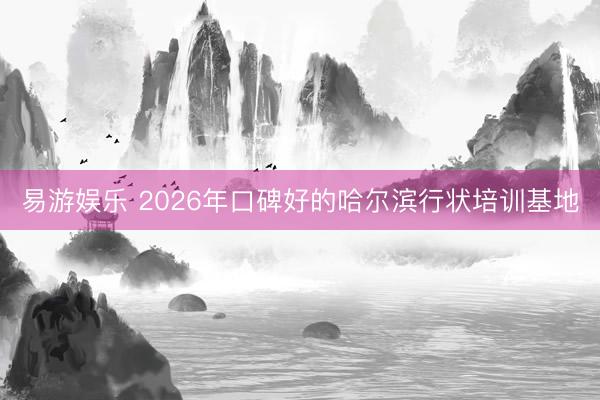 易游娱乐 2026年口碑好的哈尔滨行状培训基地