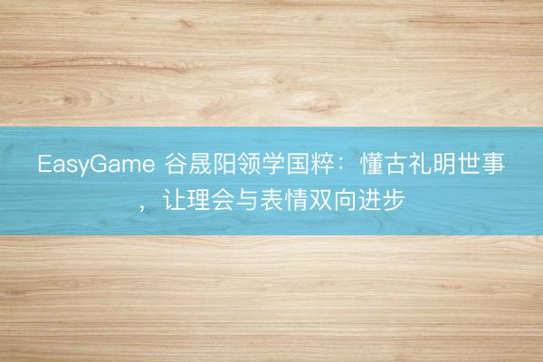 EasyGame 谷晟阳领学国粹：懂古礼明世事，让理会与表情双向进步