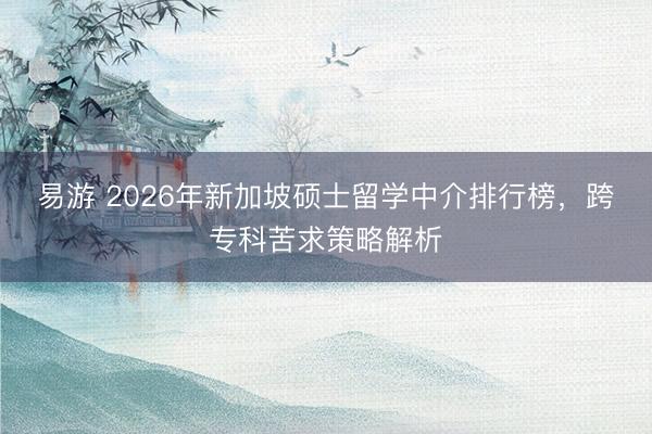 易游 2026年新加坡硕士留学中介排行榜，跨专科苦求策略解析