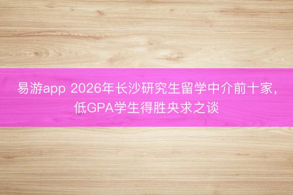 易游app 2026年长沙研究生留学中介前十家，低GPA学生得胜央求之谈