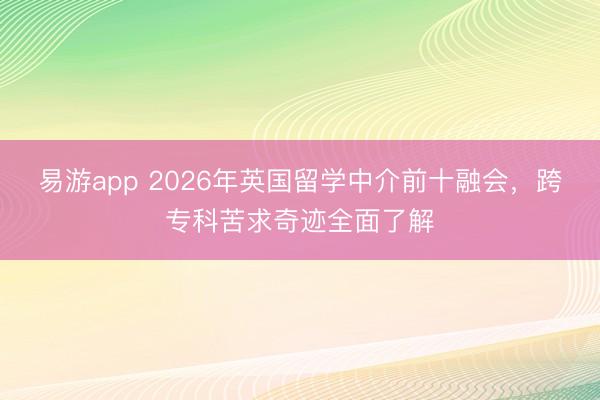 易游app 2026年英国留学中介前十融会，跨专科苦求奇迹全面了解