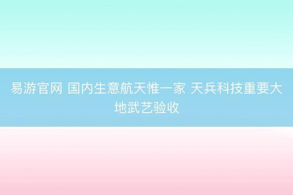 易游官网 国内生意航天惟一家 天兵科技重要大地武艺验收