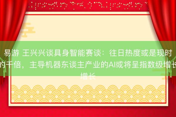 易游 王兴兴谈具身智能赛谈：往日热度或是现时的千倍，主导机器东谈主产业的AI或将呈指数级增长