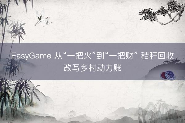 EasyGame 从“一把火”到“一把财” 秸秆回收改写乡村动力账