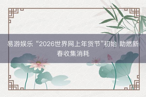 易游娱乐 “2026世界网上年货节”初始 助燃新春收集消耗