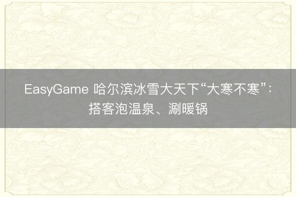 EasyGame 哈尔滨冰雪大天下“大寒不寒”:搭客泡温泉、涮暖锅