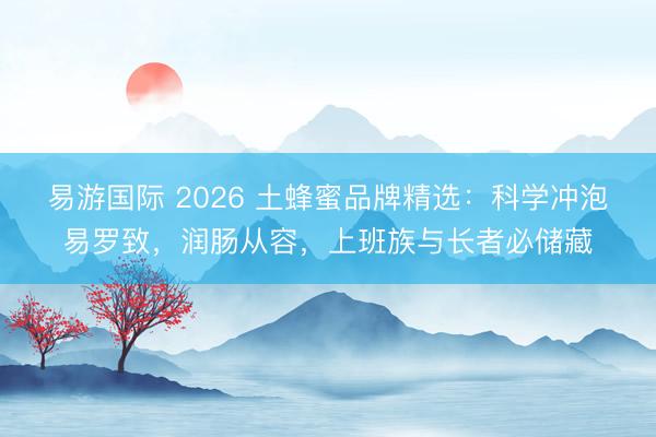易游国际 2026 土蜂蜜品牌精选：科学冲泡易罗致，润肠从容，上班族与长者必储藏