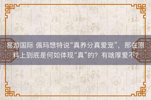 易游国际 佩玛想特说“真养分真爱宠”，那在原料上到底是何如体现“真”的？有啥厚爱不？