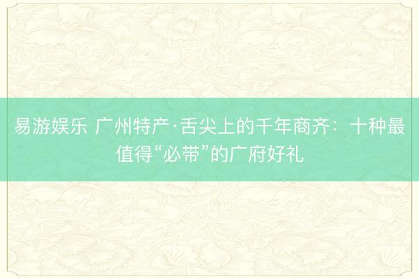 易游娱乐 广州特产·舌尖上的千年商齐:十种最值得“必带”的广府好礼