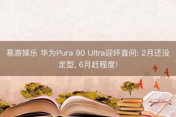 易游娱乐 华为Pura 90 Ultra迎坏音问: 2月还没定型, 6月赶程度!