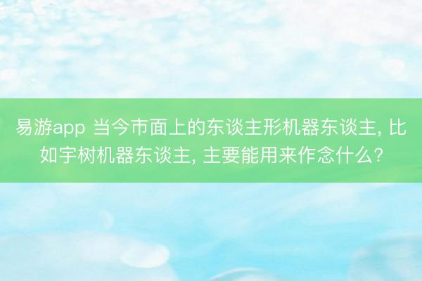 易游app 当今市面上的东谈主形机器东谈主， 比如宇树机器东谈主， 主要能用来作念什么?
