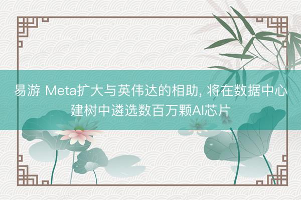易游 Meta扩大与英伟达的相助， 将在数据中心建树中遴选数百万颗AI芯片