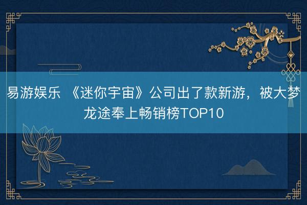 易游娱乐 《迷你宇宙》公司出了款新游，被大梦龙途奉上畅销榜TOP10